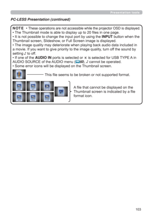 Page 103103
Presentation tools
PC-LESS Presentation (continued)
• These operations are not accessible while the projector OSD is displayed.
• The Thumbnail mode is able to display up to 20 ﬁles in one page.
• 
It is not possible to change the input port by using the INPUT button when the 
Thumbnail screen, Slideshow, or Full Screen image is displayed.
• The image quality may deteriorate when playing back audio data included in 
a movie. If you want to give priority to the image quality, turn off the sound by...