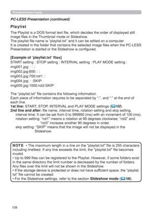 Page 108108
Presentation tools
PC-LESS Presentation (continued)
Playlist
The Playlist is a DOS format text ﬁle, which decides the order of displayed still 
image ﬁles in the Thumbnail mode or Slideshow.
The playlist ﬁle name is “playlist.txt” and it can be edited on a computer.  
It is created in the folder that contains the selected image ﬁles when the PC-LESS 
Presentation is started or the Slideshow is conﬁgured.
[Example of “playlist.txt” ﬁles] 
START setting : STOP setting : INTERVAL setting : PLAY MODE...