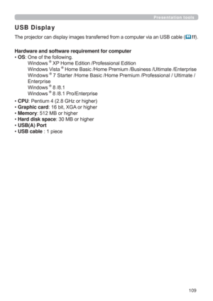 Page 109109
Presentation tools
USB Display
The projector can display images transferred from a computer via an USB cable (11).
Hardware and software requirement for computer
• OS:  One of the following.  
 Windows ® XP Home Edition /Professional Edition 
 Windows Vista 
® Home Basic /Home Premium /Business /Ultimate /Enterprise 
 Windows
® 7 Starter /Home Basic /Home Premium /Professional / Ultimate /  
 Enterprise
  
 Windows ® 8 /8.1 
 Windows 
® 8 /8.1 Pro/Enterprise
• CPU: Pentium 4 (2.8 GHz or higher)   
•...