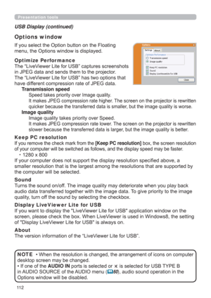 Page 11211 2
Presentation tools
If you select the Option button on the Floating 
menu, the Options window is displayed.
Optimize Perfor mance
The “LiveViewer Lite for USB” captures screenshots  
in JPEG data and sends them to the projector.  
The “LiveViewer Lite for USB” has two options that 
have different compression rate of JPEG data. 
Transmission speed
Speed takes priority over Image quality. 
It makes JPEG compression rate higher. The screen on the projector is rewritten 
quicker because the transferred...