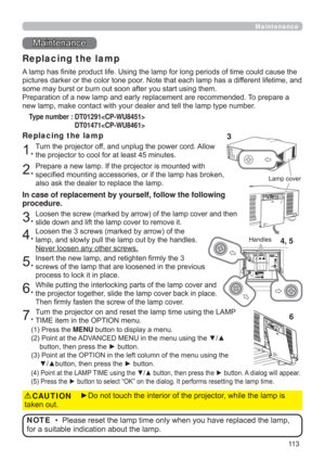 Page 11311 3
Maintenance 
Maintenance
A lamp has ﬁnite product life. Using the lamp for long periods of time could cause the 
pictures darker or the color tone poor. Note that each lamp has a different lifetime, and 
some may burst or burn out soon after you start using them. 
Preparation of a new lamp and early replacement are recommended. To prepare a 
new lamp, make contact with your dealer and tell the lamp type number.
Replacing the lamp
Type number :  DT01291 
 DT01471
1.
Turn the projector off, and unplug...