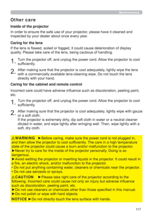 Page 11711 7
Maintenance
Other care
In order to ensure the safe use of your projector, please have it cleaned and 
inspected by your dealer about once every year.
1.Turn the projector off, and unplug the power cord. Allow the projector to cool 
sufﬁciently.
2.After making sure that the projector is cool adequately, lightly wipe the lens 
with a commercially available lens-cleaning wipe. Do not touch the lens 
directly with your hand. If the lens is ﬂawed, soiled or fogged, it could cause deterioration of display...