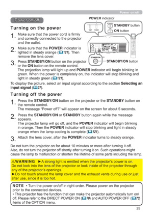 Page 2525
1.Make sure that the power cord is ﬁrmly 
and correctly connected to the projector 
and the outlet.
Tur ning on the power
2.Make sure that the POWER indicator is 
lighted in steady orange (
121). Then 
remove the lens cover.
3.Press STANDBY/ON button on the projector  
or the ON button on the remote control.
The projection lamp will light up and POWER indicator will begin blinking in 
green. When the power is completely on, the indicator will stop blinking and 
light in steady green (
121).
Power...