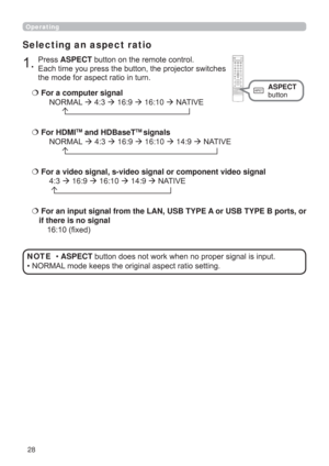 Page 2828
Operating
Selecting an aspect ratio
  For a computer signal
 NORMAL  4:3  16:9  16:10  NATIVE 
        
  For a video signal, s-video signal or component video signal
 4:3  16:9  16:10  14:9  NATIVE 
  
   For an input signal from the LAN, USB TYPE A or USB TYPE B ports, or 
if there is no signal 
16:10 (ﬁxed)
1.Press ASPECT button on the remote control.   
Each time you press the button, the projector switches 
the mode for aspect ratio in turn. 
  For HDMI
TM and HDBaseTTM signals...