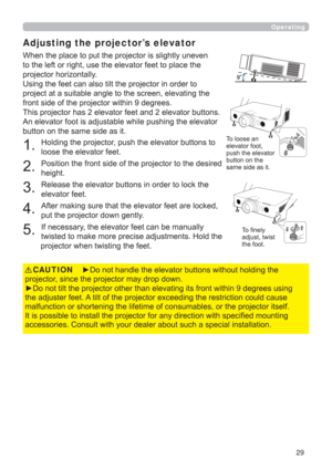 Page 2929
Operating
Adjusting the projector’s elevator
When the place to put the projector is slightly uneven 
to the left or right, use the elevator feet to place the 
projector horizontally.
Using the feet can also tilt the projector in order to 
project at a suitable angle to the screen, elevating the 
front side of the projector within 9 degrees.
This projector has 2 elevator feet and 2 elevator buttons. 
An elevator foot is adjustable while pushing the elevator 
button on the same side as it.
1. 
Holding...