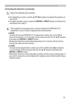 Page 3535
Operating
Correcting the distortion (continued)
4. This projector is equipped with a memory feature for PERFECT FIT 
adjustment. Up to 3 sets of adjustments can be stored.
●  SAVE:  
To store the current PERFECT FIT adjustment, select one of the SAVE 
icons 
 numbered 1 to 3 (number of the memory) with the ◄ /▲/▼ buttons 
and press the ENTER or INPUT button.  
Remember that the current data being stored of a memory will be lost by 
saving new data into the memory.
●  LOAD:  
To recall stored...