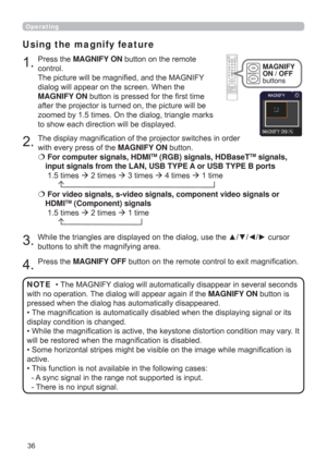 Page 3636
Operating
1.
Using the magnify feature
2.
3.
4.
Press the MAGNIFY ON button on the remote 
control.  
The picture will be magniﬁed, and the MAGNIFY 
dialog will appear on the screen. When the 
MAGNIFY ON button is pressed for the ﬁrst time 
after the projector is turned on, the picture will be 
zoomed by 1.5 times. On the dialog, triangle marks 
to show each direction will be displayed.
The display magniﬁcation of the projector switches in order 
with every press of the MAGNIFY ON button.
  For...