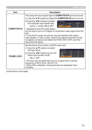 Page 5555
INPUT menu
Item Description
COMPUTER INThe computer input signal type for COMPUTER IN port can be set.
(1)  
Use the ▲/▼ buttons to select the COMPUTER IN port to be set.
(2)  Use the ◄/► buttons to select 
the computer input signal type.
AUTO 
 SYNC ON G OFF
• Selecting the AUTO mode allows  
you to input a sync on G signal or component video signal from the 
port.
• In the AUTO mode, the picture may be distorted with certain 
input signals. In such a case, remove the signal connector so that 
no...