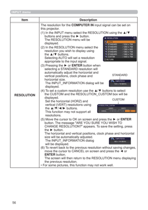 Page 5656
INPUT menu
Item Description
RESOLUTIONThe resolution for the COMPUTER IN input signal can be set on 
this projector.
(1)  In the INPUT menu select the RESOLUTION using the ▲/▼ 
buttons and press the ► button. 
The RESOLUTION menu will be  
displayed.
(2)  In the RESOLUTION menu select the 
resolution you wish to display using 
the ▲/▼ buttons.  
Selecting AUTO will set a resolution 
appropriate to the input signal.
(3)  Pressing the ► or ENTER button when 
selecting a STANDARD resolution will...