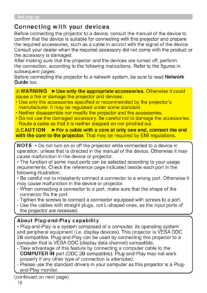 Page 1010
Setting up
Connecting with your devices
Before connecting the projector to a device, consult the manual of the device to 
conﬁrm that the device is suitable for connecting with this projector and prepare 
the required accessories, such as a cable in accord with the signal of the device. 
Consult your dealer when the required accessory did not come with the product or 
the accessory is damaged.
After making sure that the projector and the devices are turned off, perform 
the connection, according to...