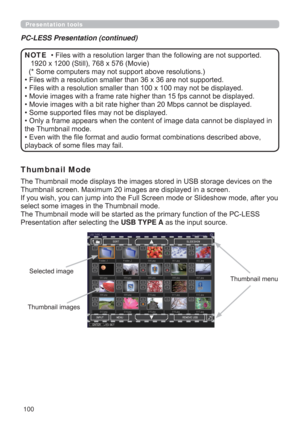 Page 100100
Presentation tools
• Files with a resolution larger than the following are not supported. 
   1920 x 1200 
(Still), 768 x 576 (Movie)
(* Some computers may not support above resolutions.)
• Files with a resolution smaller than 36 x 36 are not supported.
• Files with a resolution smaller than 100 x 100 may not be displayed.
• Movie images with a frame rate higher than 15 fps cannot be displayed.
• Movie images with a bit rate higher than 20 Mbps cannot be displayed.
• Some supported ﬁles may not be...