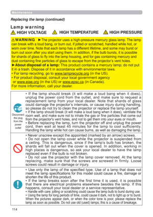 Page 11411 4
Maintenance
Lamp war ning
Replacing the lamp (continued)
 HIGH VOLTAGE  HIGH TEMPERATURE HIGH PRESSURE
►The projector uses a high-pressure mercury glass lamp. The lamp 
can break with a loud bang, or burn out, if jolted or scratched, handled while hot, or 
worn over time. Note that each lamp has a different lifetime, and some may burst or 
burn out soon after you start using them. In addition, if the bulb bursts, it is possible 
for shards of glass to ﬂy into the lamp housing, and for gas containing...