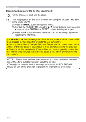 Page 11611 6
Maintenance
► Before taking care of the air ﬁlter, make sure the power cable 
is not plugged in, then allow the projector to cool sufﬁciently.
►Use only the air ﬁlter of the speciﬁed type. Do not use the projector without the 
air ﬁlter or the ﬁlter cover. It could result in a ﬁre or malfunction to the projector.
►Clean the air ﬁlter periodically. If the air ﬁlter becomes clogged by dust or the 
like, internal temperatures rise and could cause a ﬁre, a burn or malfunction to 
the projector.WARNING
•...