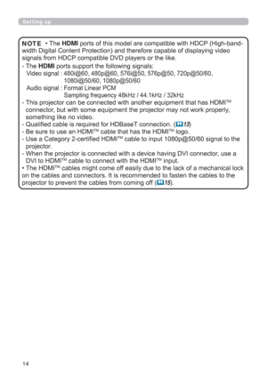 Page 1414
Setting up
• The HDMI ports of this model are compatible with HDCP (High-band-
width Digital Content Protection) and therefore capable of displaying video 
signals from HDCP compatible DVD players or the like.
-  The HDMI ports support the following signals:
Video signal :  480i@60, 480p@60, 576i@50, 576p@50, 720p@50/60, 
1080i@50/60, 1080p@50/60
Audio signal :  Format Linear PCM 
Sampling frequency 48kHz / 44.1kHz / 32kHz
 
-  This projector can be connected with another equipment that has HDMI
TM...