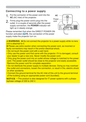 Page 1717
Setting up
Connecting to a power supply
1.Put the connector of the power cord into the 
AC (AC inlet) of the projector.
2.Firmly plug the power cord’s plug into the 
outlet. In a couple of seconds after the power 
supply connection, the POWER indicator will 
light up in steady orange.
►Do not connect the projector to a power supply while no lens 
unit is attached to it.
►Please use extra caution when connecting the power cord, as incorrect or 
faulty connections may result in ﬁ re and/or electrical...