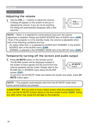 Page 2626
Operating
Operating
1.
Adjusting the volume
Use the VOL + / - buttons to adjust the volume. 
A dialog will appear on the screen to aid you in 
adjusting the volume. If you do not do anything, 
the dialog will automatically disappear after a few 
seconds.
• 
When  is selected for current picture input port, the volume 
adjustment is disabled. Please see AUDIO SOURCE item of AUDIO menu (
60).
• Even if the projector is in the standby mode, the volume is adjustable when 
both of the following conditions...