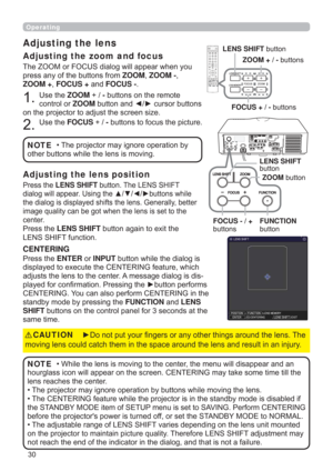 Page 3030
Operating
The ZOOM or FOCUS dialog will appear when you 
press any of the buttons from ZOOM, ZOOM -, 
ZOOM +, FOCUS + and FOCUS -. 
1. Use the ZOOM + / - buttons on the remote 
control or ZOOM button and ◄/► cursor buttons 
on the projector to adjust the screen size.
2. Use the FOCUS + / - buttons to focus the picture.
Adjusting the lens 
Adjusting the zoom and focus
• The projector may ignore operation by 
other buttons while the lens is moving.NOTE
Press the LENS SHIFT button. The LENS SHIFT 
dialog...