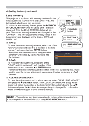 Page 3131
Operating
• The projector may ignore operation by buttons while moving the lens.
• You can perform the LOAD function using LENS MEMORY button.NOTE Adjusting the lens (continued)
This projector is equipped with memory functions for the 
lens adjustments (LENS SHIFT and LENS TYPE). Up 
to 3 sets of adjustments can be stored.
To utilize the lens memory feature, press the POSITION 
or FUNCTION button while the LENS SHIFT dialog is 
displayed. Then the LENS MEMORY dialog will ap-
pear. The current lens...