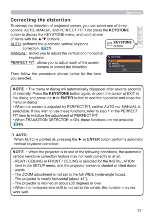 Page 3333
Operating
AUTO:  performs the automatic vertical keystone 
correction. (
57)
MANUAL:   allows you to adjust the vertical and horizontal 
keystone.
PERFECT FIT:   
allows you to adjust each of the screen 
corners to correct the distortion.
• The menu or dialog will automatically disappear after several seconds 
of inactivity. Press the KEYSTONE button again, or point the cursor at EXIT in 
the dialog and press the ►or ENTER button to end the operation and close the 
menu or dialog. 
• When the screen...