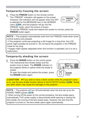 Page 3737
Operating
1.Press the SHADE button on the control panel.
The mechanical lens shade closes and the 
screen turns to black. The SHADE indicator on 
the projector blinks in yellow while the shade is 
closed.  
To open the shade and restore the screen, press 
the SHADE button again.
Temporarily shading the screen
• The projector will turn off automatically when the time set up by the 
SHADE TIMER passes 
(70).
• When turning off the power by the normal procedure, the lens shade opens 
automatically. If...