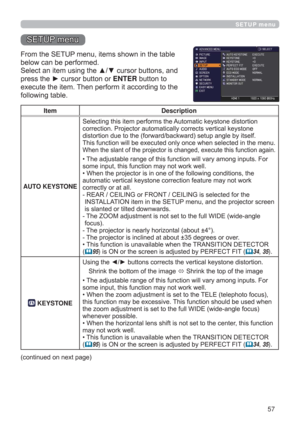 Page 5757
SETUP menu
Item Description
AUTO KEYSTONE Selecting this item performs the Automatic keystone distortion 
correction. Projector automatically corrects vertical keystone 
distortion due to the (forward/backward) setup angle by itself.
This function will be executed only once when selected in the menu. 
When the slant of the projector is changed, execute this function again.
• The adjustable range of this function will vary among inputs. For 
some input, this function may not work well.
• When the...