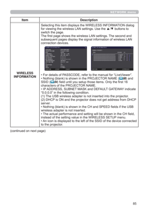 Page 8585
NETWORK menu
Item Description
WIRELESS 
INFORMATIONSelecting this item displays the WIRELESS INFORMATION dialog 
for viewing the wireless LAN settings. Use the ▲/▼ buttons to 
switch the page.
The ﬁrst page shows the wireless LAN settings. The second and 
subsequent pages display the signal information of wireless LAN 
connection devices.
• For details of PASSCODE, refer to the manual for “LiveViewer”. 
• Nothing (blank) is shown in the PROJECTOR NAME (88) and 
SSID (
84) field until you setup those...