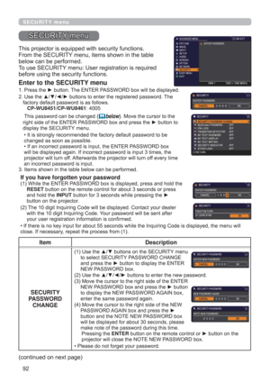 Page 9292
SECURITY menu
This projector is equipped with security functions.
From the SECURITY menu, items shown in the table 
below can be performed.
To use SECURITY menu: User registration is required 
before using the security functions.
Enter to the SECURITY menu
1.  Press the ► button. The ENTER PASSWORD box will be displayed.
2.  Use the ▲/▼/◄/► buttons to enter the registered password. The 
factory default password is as follows. 
   CP-WU8451/CP-WU8461: 4005 
 This password can be changed 
(below). Move...