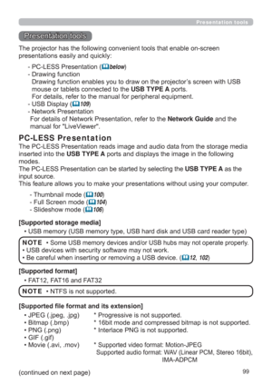 Page 9999
Presentation tools
Presentation tools
The PC-LESS Presentation reads image and audio data from the storage media 
inserted into the USB TYPE A 
ports and displays the image in the following 
modes.
The PC-LESS Presentation can be started by selecting the USB TYPE A as the 
input source.
This feature allows you to make your presentations without using your computer.
PC-LESS Presentation
- Thumbnail mode (100)
- Full Screen mode (
104)
- Slideshow mode (
106)
[Supported storage media]
• USB memory...