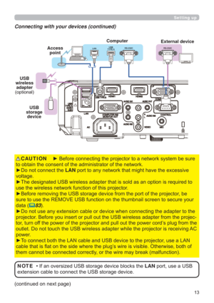 Page 13
Setting up
Connecting with your devices (continued)
FRQWLQXHGRQQH[WSDJH
‡,IDQRYHUVL]HG86%VWRUDJHGHYLFHEORFNVWKHLANSRUWXVHD86%
H[WHQVLRQFDEOHWRFRQQHFWWKH86%VWRUDJHGHYLFH NOTE


yRQRWFRQQHFWWKHLAN
YROWDJH
LVUHTXLUHGWR
XVHWKHZLUHOHVVQHWZRUNIXQFWLRQRIWKLVSURMHFWRU
RMHFWRUEH
VHFXUH\RXU
GDWD
83
GDSWHUWRWKH
SURMHFWRU%HIRUH\RXLQVHUWRUSXOORXWWKH86%ZLUHOHVVDGDSWHUIURPWKHSURMHF...