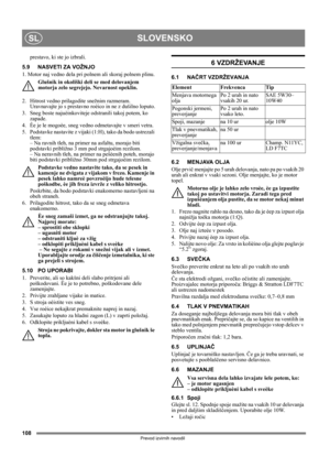 Page 108108
SLOVENSKOSL
Prevod izvirnih navodil
prestavo, ki ste jo izbrali.
5.9 NASVETI ZA VOŽNJO
1. Motor naj vedno dela pri polnem ali skoraj polnem plinu.
Glušnik in okoliški deli se med delovanjem 
motorja zelo segrejejo. Nevarnost opeklin. 
2.  Hitrost vedno prilagodite snežnim razmeram. 
Uravnavajte jo s prestavno roèico in ne z dušilno loputo.
3.  Sneg boste najuèinkoviteje odstranili takoj potem, ko 
zapade.
4.  Èe je le mogoèe, sneg vedno odmetavajte v smeri vetra.
5.  Podstavke nastavite z vijaki...
