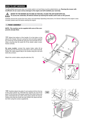 Page 4HOW TO GET MOWING
YourMountfield lawnmower does not contain petrol or oil and these must be added before use. Running the mower with
insufficient oil can cause serious damage to the engine and will invalidate your warranty.
NEVER TIP THE MOWER ON ITS SIDE AS THIS WILL FLOOD THE AIR FILTER WITH OIL.
To access the underside, lift thefront wheels by lowering the handle unitl it rests on the ground.
Carefully remove the mower from the carton and read these Operating Instructions. An Owners Manual for the...