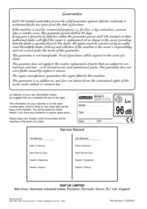 Page 8Guarantee
GGP UK Limited undertakes to provide a full guarantee against defective materials or
workmanship for two years from the date of purchase.
If the machine is used for commercial purposes; i.e. for hire; or by contractors, caravan
sites or similar users, this guarantee period shall be 90 days.
If any part is found to be defective within the guarantee period, GGP UK Limited via their
authorised dealer, will effect the repair or replacement at no charge to the owner providing
that the fault is...