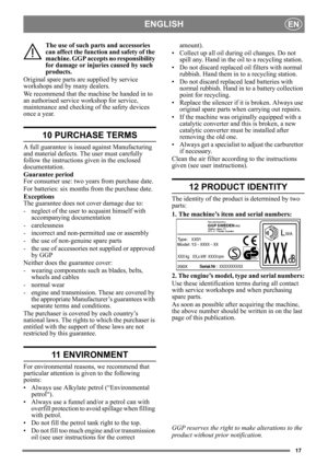 Page 1717
ENGLISHEN
The use of such parts and accessories 
can affect the function and safety of the 
machine. GGP accepts no responsibility 
for damage or injuries caused by such 
products.
Original spare parts are supplied by service 
workshops and by many dealers.
We recommend that the machine be handed in to 
an authorised service workshop for service, 
maintenance and checking of the safety devices 
once a year.
10 PURCHASE TERMS
A full guarantee is issued against Manufacturing 
and material defects. The...