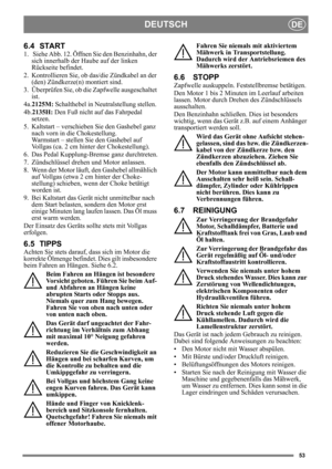 Page 5353
DEUTSCHDE
6.4 START
1.  Siehe Abb. 12. Öffnen Sie den Benzinhahn, der sich innerhalb der Haube auf der linken 
Rückseite befindet.
2. Kontrollieren Sie, ob  das/die Zündkabel an der 
(den) Zündkerze(n) montiert sind.
3. Überprüfen Sie, ob die Zapfwelle ausgeschaltet  ist. 
4a. 2125M:  Schalthebel in Neutralstellung stellen. 
4b.2135H:  Den Fuß nicht auf das Fahrpedal 
setzen. 
5. Kaltstart – verschieben Sie den Gashebel ganz  nach vorn in die Chokestellung. 
Warmstart – stellen Sie den Gashebel auf...