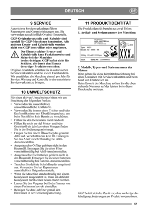 Page 5757
DEUTSCHDE
9 SERVICE
Autorisierte Servicewerkstätten führen 
Reparaturen und Garantieleistungen aus. Sie 
verwenden ausschließlich Original-Ersatzteile.
GGP-Originalersatzteile und -Zubehör sind 
speziell für GGP-Maschi nen konstruiert. Alle 
anderen Ersatz- und Zubehörteile wurden 
nicht von GGP kontrolli ert oder zugelassen. 
Der Einsatz solcher Ersatz- und 
Zubehörteile kann Funktionsweise und 
Sicherheit der Maschine 
beeinträchtigen. GGP haftet nicht für 
Schäden, die durch den Einsatz 
derartiger...