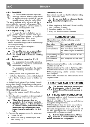 Page 1212
ENGLISHEN
4.4.9 Seat (11:H)The seat can be folded and is adjustable 
front-rear. The seat is locked in the folded 
up position using the catch (11:K) and ad-
justed front-rear using the knobs (11:J).
The seat is equipped with a safety switch that is 
connected to the machine’s safety system. This 
means that certain dangerous activities are not pos-
sible when there is nobody in the seat.
4.4.10 Engine casing (12:L)
To access the fuel cock, battery and en-
gine the engine is equipped with engine...