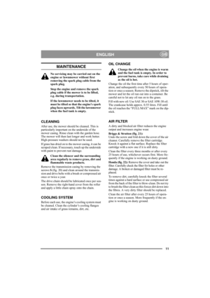 Page 1111
ENGLISHGB
MAINTENANCE
No servicing may be carried out on the 
engine or lawnmower without first 
removing the spark plug cable from the 
spark plug.
Stop the engine and remove the spark 
plug cable if the mower is to be lifted, 
e.g. during transportation.
If the lawnmower needs to be tilted, it 
must be tilted so that the engine’s spark 
plug faces upwards. Tilt the lawnmower 
when the fuel tank is empty.
CLEANING
After use, the mower should be cleaned. This is 
particularly important on the...