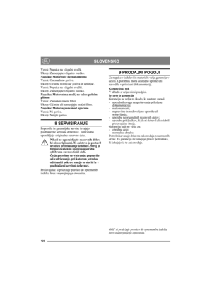Page 120120
SLOVENSKOSL
Vzrok: Napaka na vžigalni svečk.
Ukrep: Zamenjajte vžigalno svečko.
Napaka: Motor teče neenakomerno
Vzrok: Onesnaženo gorivo.
Ukrep: Očistite rezervoar goriva in uplinjač.
Vzrok: Napaka na vžigalni svečki.
Ukrep: Zamenjajte vžigalno svečko.
Napaka: Motor nima moči, ne teče s polnim 
plinom
Vzrok: Zamašen zračni filter.
Ukrep: Očistite ali zamenjajte zračni filter.
Napaka: Motor ugasne med uporabo
Vzrok: Ni goriva.
Ukrep: Nalijte gorivo.
8 SERVISIRANJE
Popravila in garancijske servise...