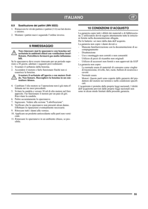 Page 5555
 ITALIANO IT
8.9 Sostituzione dei pattini (MN 5022)
1. Rimuovere le viti dei pattini e i pattini (1:G) sui lati destro 
e sinistro.
2. Montare i pattini nuovi seguendo l’ordine inverso.
9 RIMESSAGGIO
Non rimessare mai lo spazzaneve con benzina nel 
serbatoio in ambienti chiusi con ventilazione insuf-
ficiente. Potrebbero formarsi gas molto infiamma-
bili.
Se lo spazzaneve deve essere rimessato per un periodo supe-
riore a 30 giorni, adottare i seguenti provvedimenti:
1.  Svuotare il serbatoio della...