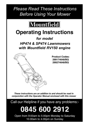 Page 1Please Read These Instructions
Before Using Y our Mower
Call our Helpline  if you  have  any problems:-
0845  600 2912
Open from 9:00am to 5:00pm Monday to Saturday
10.00am to 4.00pm on Sunday
Operating Instructions
for model
  HP474 &  SP474 Lawnmowers
with  Mountfield  RV150  engine
Product  Codes:
299174648/BQ
299274648/BQ
These instructions are an addition to and should be read in
conjunction with the Operator Manual enclosed with this mower 
