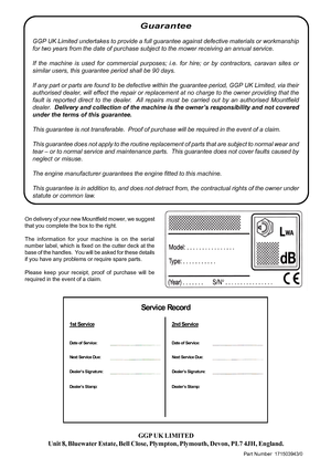 Page 8GGP UK LIMITED
Unit  8, Bluewater  Estate, Bell Close,  Plympton,  Plymouth, Devon, PL7 4JH,  England.
Part Number  171503943/0
Guarantee
GGP  UK  Limited  undertakes  to provide  a full  guarantee  against defective  materials  or workmanship
for  two  years  from the date  of purchase  subject to the  mower  receiving  an annual  service.
If  the  machine  is used  for commercial  purposes; i.e. for hire;  or by  contractors,  caravan sites or
similar  users, this guarantee  period shall be 90 days.
If...