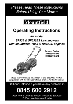 Page 1Please Read These Instructions
Before Using Your Mower
Call our Helpline if you have any problems:-
0845 600 2912
Open from 9:00am to 5:00pm Monday to Saturday
10.00am to 4.00pm on Sunday
Product Codes:
299265448/BQ
299325448/BQ
These instructions are an addition to and should be read in
conjunction with the Operator Manual enclosed with this mower
Operating Instructions
for model
 SP536 & SP536ES Lawnmowers
with Mountfield RM55 & RM55ES engines 