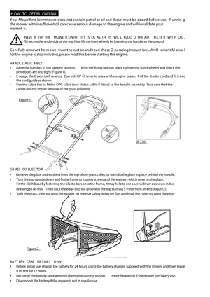 Page 4 H OW  T O  G ET  M OWI NG
Your  Moun tf eld  lawnmower  does  not  con tain  pet rol o r oil  and  t hese  must  b e added  bef ore  use.    R unnin g
the  mower  with insufcient  oil  can  cause  serious  damage  to the  engine  and will invalidate  your
w arran ty.
N EVE R  TIP  T H E  MOWE R O NTO   ITS  S ID E A S T H IS  WIL L  FLOO D T H E A IR   FIL TE R  WIT H OIL .
T o  access  the underside  of the  machine  lift the  front  wheels  by lowering  the handle  to the  ground.
Ca re full y re mo...