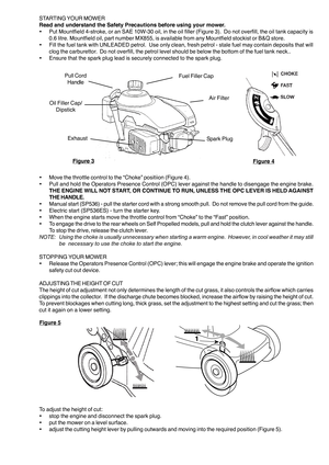 Page 5STARTING YOUR  MOWER
Read and understand the Safety Precautions before using your mower. • Put Mountfield 4-stroke, or an SAE 10W-30 oil, in the oil filler (Figure 3).  Do not overfill, the oil tank capacity is
0.6 litre. Mountfield oil, part number MX855, is available from any Mountfield stockist or B&Q store.
• Fill the fuel tank with UNLEADED petrol.  Use only clean, fresh petrol - stale fuel may contain deposits that will
clog the carburettor.  Do not overfill, the petrol level should be below the...