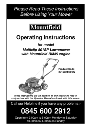 Page 1Please Read These Instructions
Before Using Your Mower
Call our Helpline if you have any problems:-
0845 600 2912
Open from 9:00am to 5:00pm Monday to Saturday
10.00am to 4.00pm on Sunday
Product Code:
291502148/BQ
These instructions are an addition to and should be read in
conjunction with the Operator Manual enclosed with this mower
Operating Instructions
for model
 Multiclip 501SP Lawnmower
with Mountfield RM45 engine 