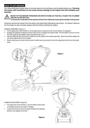 Page 4 HOW TO GET MOWING
Your Mountfield lawnmower does not contain petrol or oil and these must be added before use.  Running
the mower with insufficient oil can cause serious damage to the engine and will invalidate your
warranty.
NEVER TIP THE MOWER FORWARDS OR ONTO ITS SIDE AS THIS WILL FLOOD THE CYLINDER
AND AIR FILTER WITH OIL.
To access the underside of the machine lift the front wheels by lowering the handle to the ground.
Carefully remove the mower from the carton and read these Operating...