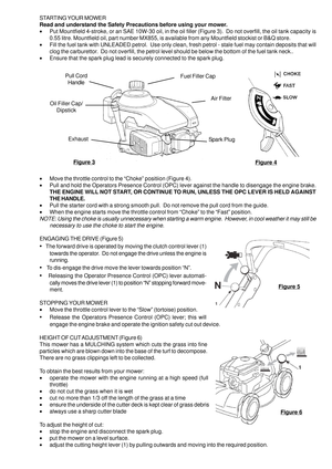 Page 5STARTING YOUR MOWER
Read and understand the Safety Precautions before using your mower.
•Put Mountfield 4-stroke, or an SAE 10W-30 oil, in the oil filler (Figure 3).  Do not overfill, the oil tank capacity is
0.55 litre. Mountfield oil, part number MX855, is available from any Mountfield stockist or B&Q store.
•Fill the fuel tank with UNLEADED petrol.  Use only clean, fresh petrol - stale fuel may contain deposits that will
clog the carburettor.  Do not overfill, the petrol level should be below the...