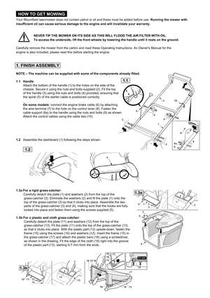 Page 4HOW TO GET MOWING
Your Mountfield lawnmower does not contain petrol or oil and these must be added before use. Running the mower with
insufficient oil can cause serious damage to the engine and will invalidate your warranty.
                    NEVER TIP THE MOWER ON ITS SIDE AS THIS WILL FLOOD THE AIR FILTER WITH OIL. 
                    To access the underside, lift the front wheels by lowering the handle until it rests on the ground.
Carefully remove the mower from the carton and read these Operating...