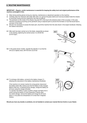 Page 74. ROUTINE MAINTENANCE
IMPORTANT – Regular, careful maintenance is essential for keeping the safety level and original performance of the
machine unchanged in time.
1)    Wear strong working gloves during any cleaning, maintenance or adjustment operation on the machine. 
2)    Carefully clean the machines with water after each cut; remove the grass debris and mud accumulated inside the chassis
       to avoid their drying and thus making the next start-up difficult. 
3)    The paintwork on the inside of...