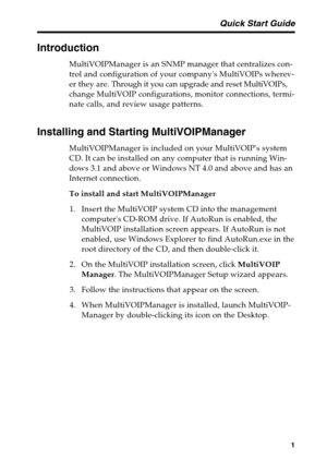 Page 5 Quick Start Guide
1
Introduction
MultiVOIPManager is an SNMP manager that centralizes con-
trol and configuration of your companys MultiVOIPs wherev-
er they are. Through it you can upgrade and reset MultiVOIPs,
change MultiVOIP configurations, monitor connections, termi-
nate calls, and review usage patterns.
Installing and Starting MultiVOIPManager
MultiVOIPManager is included on your MultiVOIPs system
CD. It can be installed on any computer that is running Win-
dows 3.1 and above or Windows NT 4.0...